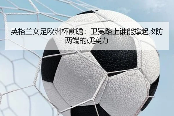 英格兰女足欧洲杯前瞻：卫冕路上谁能撑起攻防两端的硬实力